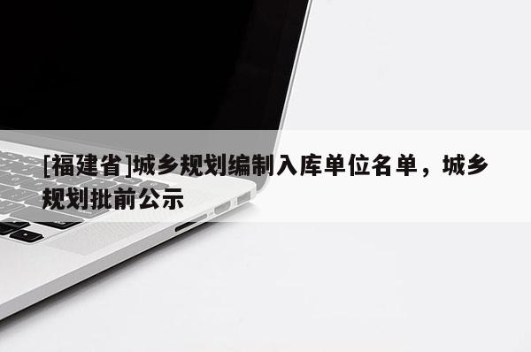[福建省]城鄉(xiāng)規(guī)劃編制入庫(kù)單位名單，城鄉(xiāng)規(guī)劃批前公示
