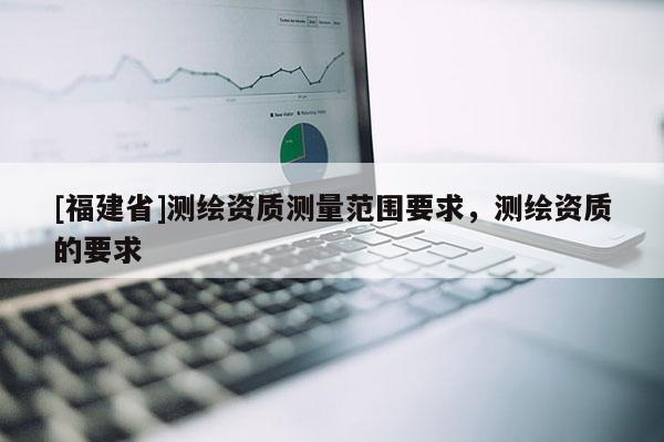 [福建省]測繪資質(zhì)測量范圍要求，測繪資質(zhì)的要求