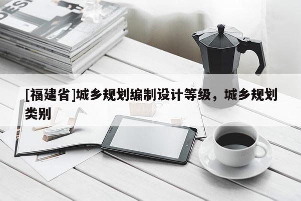 [福建省]城鄉(xiāng)規(guī)劃編制設計等級，城鄉(xiāng)規(guī)劃類別