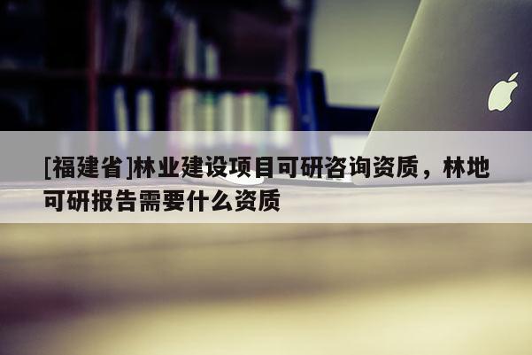 [福建省]林業(yè)建設(shè)項(xiàng)目可研咨詢資質(zhì)，林地可研報告需要什么資質(zhì)