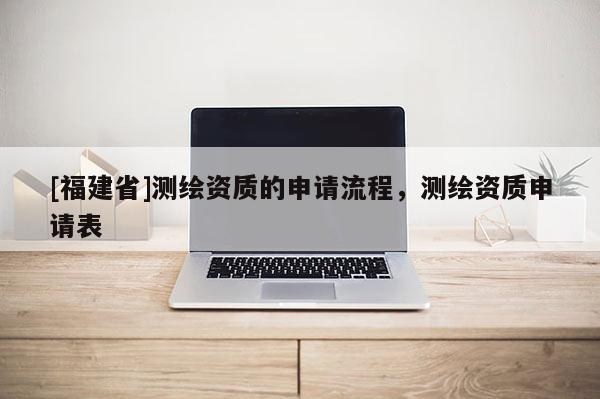 [福建省]測(cè)繪資質(zhì)的申請(qǐng)流程，測(cè)繪資質(zhì)申請(qǐng)表