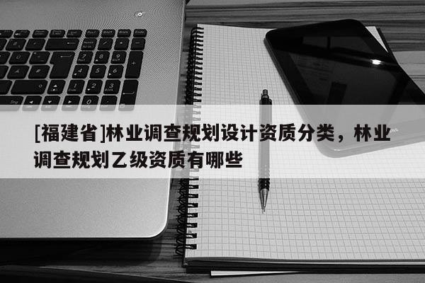 [福建省]林業(yè)調(diào)查規(guī)劃設(shè)計(jì)資質(zhì)分類，林業(yè)調(diào)查規(guī)劃乙級(jí)資質(zhì)有哪些