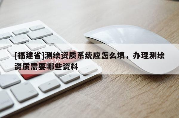 [福建省]測(cè)繪資質(zhì)系統(tǒng)應(yīng)怎么填，辦理測(cè)繪資質(zhì)需要哪些資料