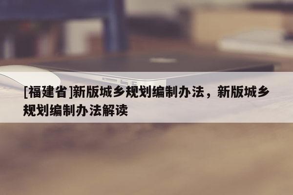 [福建省]新版城鄉(xiāng)規(guī)劃編制辦法，新版城鄉(xiāng)規(guī)劃編制辦法解讀