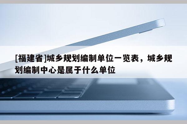 [福建省]城鄉(xiāng)規(guī)劃編制單位一覽表，城鄉(xiāng)規(guī)劃編制中心是屬于什么單位