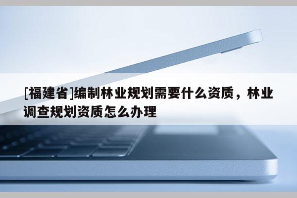 [福建省]編制林業(yè)規(guī)劃需要什么資質(zhì)，林業(yè)調(diào)查規(guī)劃資質(zhì)怎么辦理
