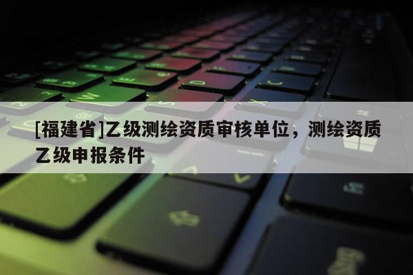 [福建省]乙級測繪資質(zhì)審核單位，測繪資質(zhì)乙級申報條件