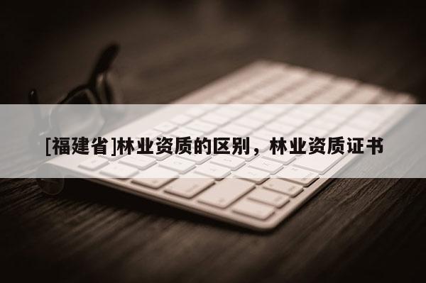 [福建省]林業(yè)資質(zhì)的區(qū)別，林業(yè)資質(zhì)證書