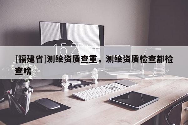 [福建省]測繪資質(zhì)查重，測繪資質(zhì)檢查都檢查啥