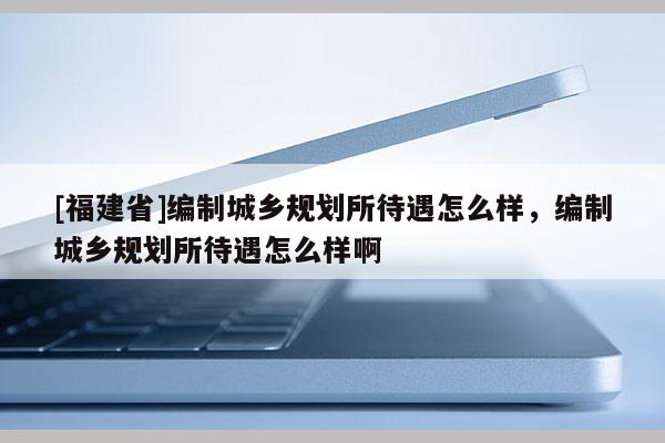 [福建省]編制城鄉(xiāng)規(guī)劃所待遇怎么樣，編制城鄉(xiāng)規(guī)劃所待遇怎么樣啊