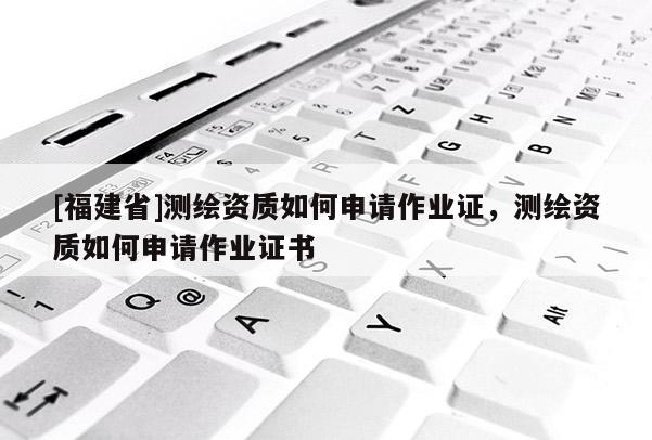 [福建省]測(cè)繪資質(zhì)如何申請(qǐng)作業(yè)證，測(cè)繪資質(zhì)如何申請(qǐng)作業(yè)證書(shū)