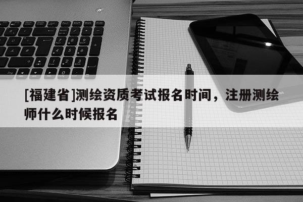 [福建省]測(cè)繪資質(zhì)考試報(bào)名時(shí)間，注冊(cè)測(cè)繪師什么時(shí)候報(bào)名