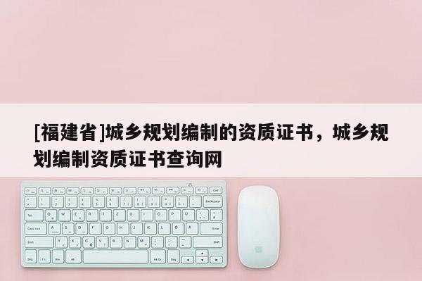 [福建省]城鄉(xiāng)規(guī)劃編制的資質(zhì)證書，城鄉(xiāng)規(guī)劃編制資質(zhì)證書查詢網(wǎng)