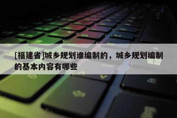 [福建省]城鄉(xiāng)規(guī)劃誰編制的，城鄉(xiāng)規(guī)劃編制的基本內(nèi)容有哪些
