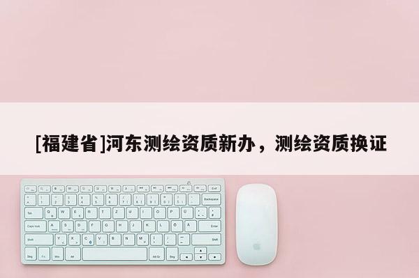 [福建省]河?xùn)|測(cè)繪資質(zhì)新辦，測(cè)繪資質(zhì)換證