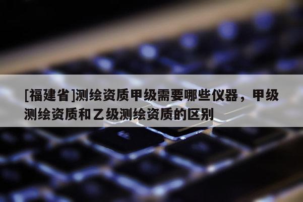 [福建省]測(cè)繪資質(zhì)甲級(jí)需要哪些儀器，甲級(jí)測(cè)繪資質(zhì)和乙級(jí)測(cè)繪資質(zhì)的區(qū)別