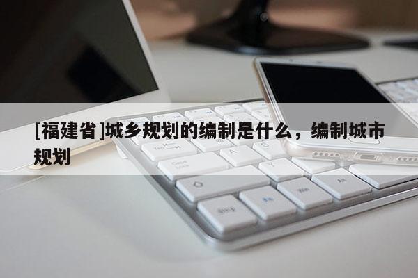 [福建省]城鄉(xiāng)規(guī)劃的編制是什么，編制城市規(guī)劃