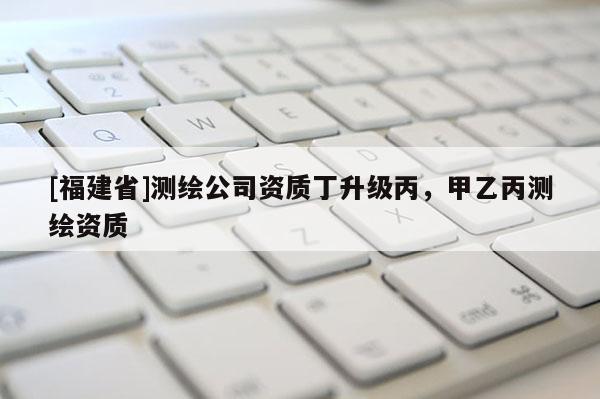 [福建省]測(cè)繪公司資質(zhì)丁升級(jí)丙，甲乙丙測(cè)繪資質(zhì)