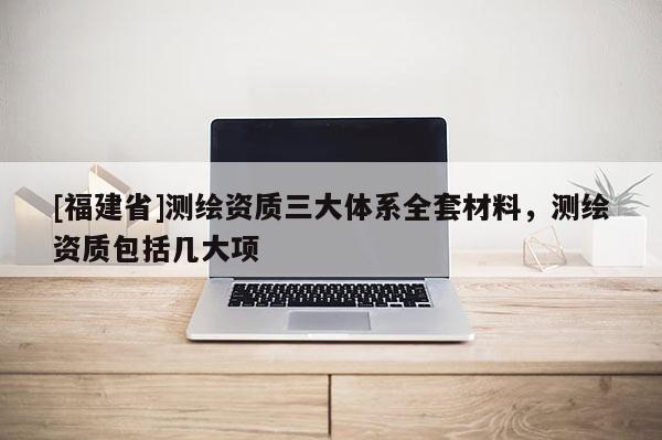 [福建省]測繪資質三大體系全套材料，測繪資質包括幾大項