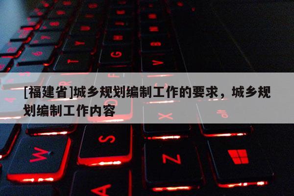 [福建省]城鄉(xiāng)規(guī)劃編制工作的要求，城鄉(xiāng)規(guī)劃編制工作內(nèi)容