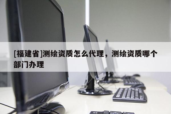 [福建省]測繪資質怎么代理，測繪資質哪個部門辦理