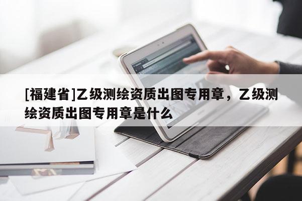 [福建省]乙級(jí)測(cè)繪資質(zhì)出圖專用章，乙級(jí)測(cè)繪資質(zhì)出圖專用章是什么