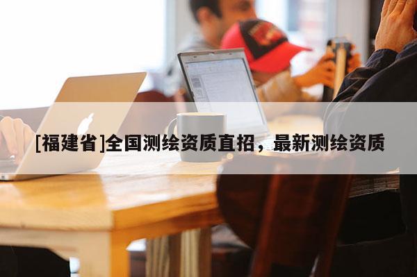 [福建省]全國(guó)測(cè)繪資質(zhì)直招，最新測(cè)繪資質(zhì)