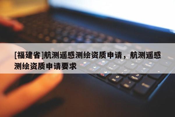 [福建省]航測(cè)遙感測(cè)繪資質(zhì)申請(qǐng)，航測(cè)遙感測(cè)繪資質(zhì)申請(qǐng)要求
