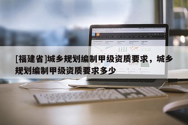 [福建省]城鄉(xiāng)規(guī)劃編制甲級資質(zhì)要求，城鄉(xiāng)規(guī)劃編制甲級資質(zhì)要求多少
