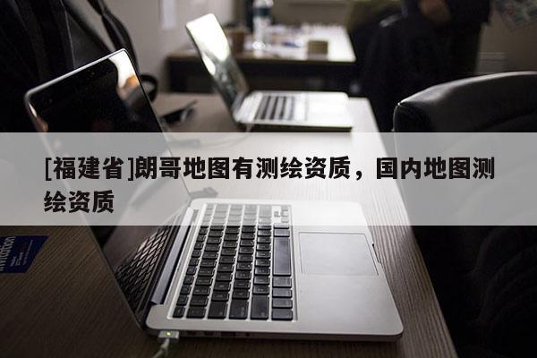 [福建省]朗哥地圖有測繪資質(zhì)，國內(nèi)地圖測繪資質(zhì)