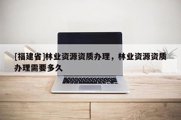 [福建省]林業(yè)資源資質辦理，林業(yè)資源資質辦理需要多久