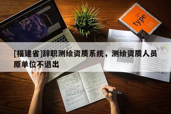 [福建省]辭職測(cè)繪資質(zhì)系統(tǒng)，測(cè)繪資質(zhì)人員原單位不退出