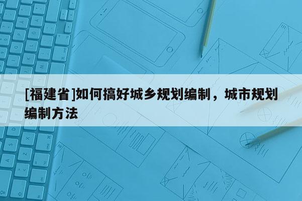 [福建省]如何搞好城鄉(xiāng)規(guī)劃編制，城市規(guī)劃編制方法