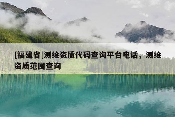 [福建省]測繪資質(zhì)代碼查詢平臺電話，測繪資質(zhì)范圍查詢