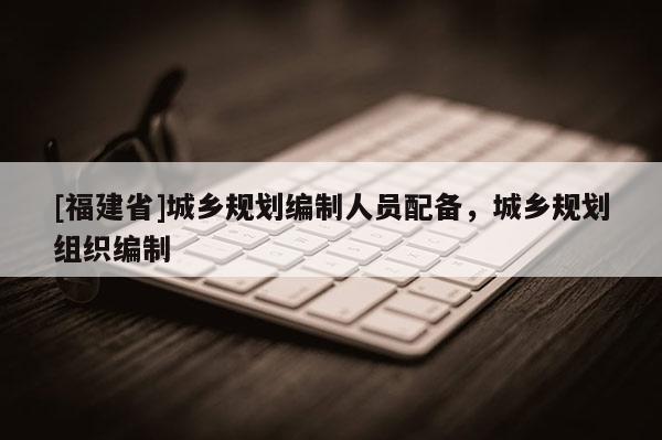[福建省]城鄉(xiāng)規(guī)劃編制人員配備，城鄉(xiāng)規(guī)劃組織編制