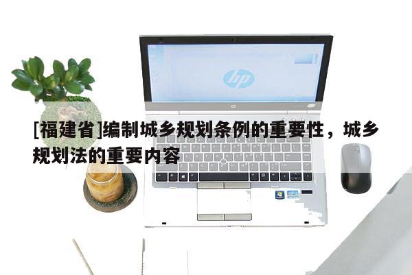 [福建省]編制城鄉(xiāng)規(guī)劃條例的重要性，城鄉(xiāng)規(guī)劃法的重要內容