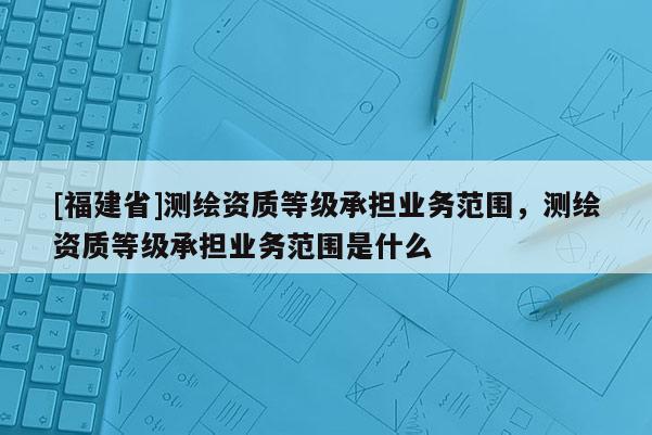 [福建省]測繪資質(zhì)等級承擔(dān)業(yè)務(wù)范圍，測繪資質(zhì)等級承擔(dān)業(yè)務(wù)范圍是什么