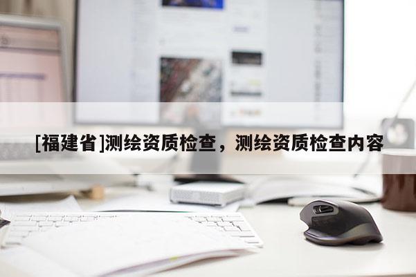 [福建省]測繪資質(zhì)檢查，測繪資質(zhì)檢查內(nèi)容