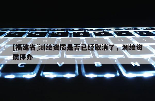 [福建省]測繪資質(zhì)是否已經(jīng)取消了，測繪資質(zhì)停辦