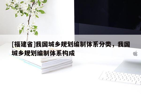 [福建省]我國城鄉(xiāng)規(guī)劃編制體系分類，我國城鄉(xiāng)規(guī)劃編制體系構(gòu)成