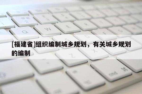 [福建省]組織編制城鄉(xiāng)規(guī)劃，有關(guān)城鄉(xiāng)規(guī)劃的編制