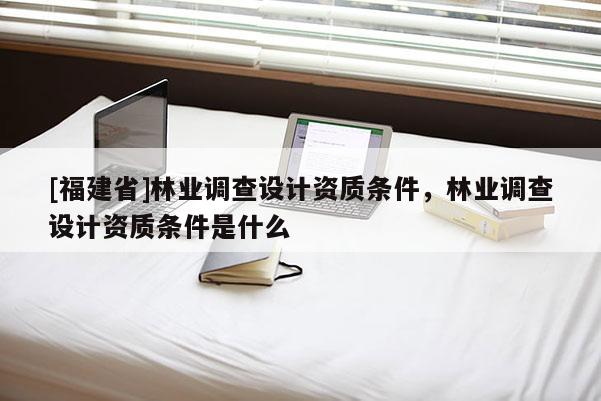 [福建省]林業(yè)調查設計資質條件，林業(yè)調查設計資質條件是什么