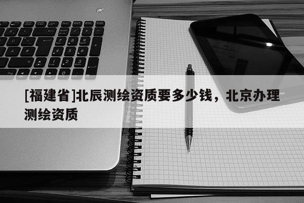 [福建省]北辰測(cè)繪資質(zhì)要多少錢，北京辦理測(cè)繪資質(zhì)