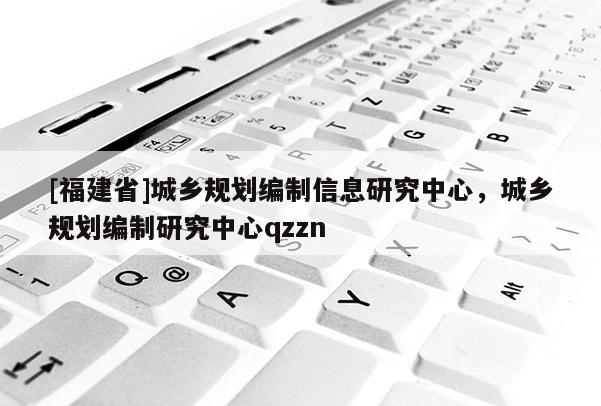 [福建省]城鄉(xiāng)規(guī)劃編制信息研究中心，城鄉(xiāng)規(guī)劃編制研究中心qzzn