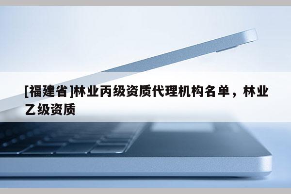 [福建省]林業(yè)丙級(jí)資質(zhì)代理機(jī)構(gòu)名單，林業(yè)乙級(jí)資質(zhì)