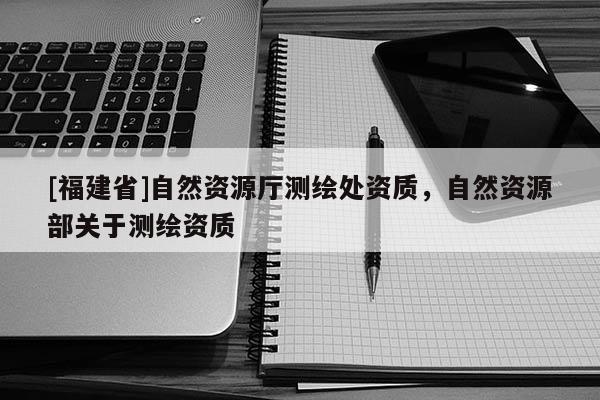 [福建省]自然資源廳測(cè)繪處資質(zhì)，自然資源部關(guān)于測(cè)繪資質(zhì)