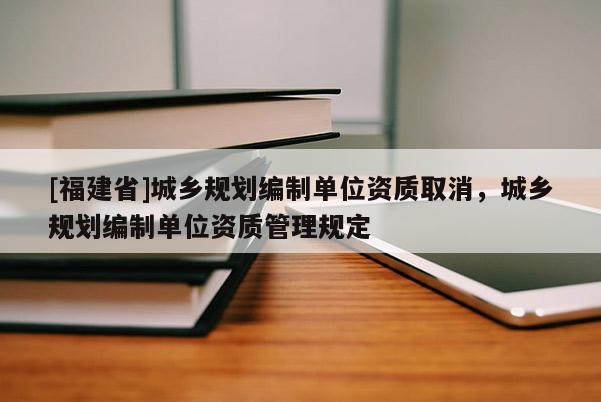 [福建省]城鄉(xiāng)規(guī)劃編制單位資質(zhì)取消，城鄉(xiāng)規(guī)劃編制單位資質(zhì)管理規(guī)定