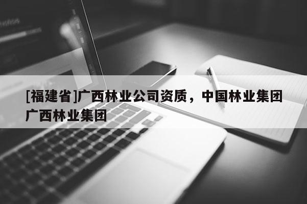 [福建省]廣西林業(yè)公司資質(zhì)，中國(guó)林業(yè)集團(tuán)廣西林業(yè)集團(tuán)