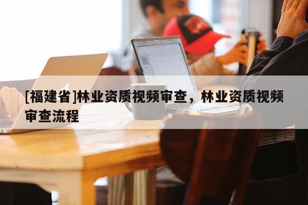 [福建省]林業(yè)資質(zhì)視頻審查，林業(yè)資質(zhì)視頻審查流程
