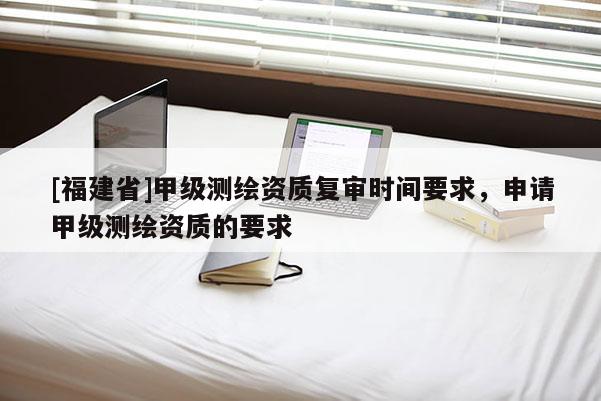 [福建省]甲級測繪資質(zhì)復(fù)審時間要求，申請甲級測繪資質(zhì)的要求